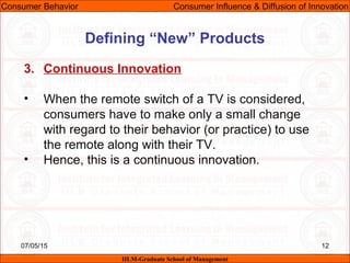 07/05/15 12
3. Continuous Innovation
• When the remote switch of a TV is considered,
consumers have to make only a small change
with regard to their behavior (or practice) to use
the remote along with their TV.
• Hence, this is a continuous innovation.
Consumer Behavior Consumer Influence & Diffusion of Innovation
IILM-Graduate School of Management
Defining “New” Products
 