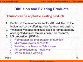 07/05/15 13
Diffusion can be applied to existing products.
1. Santro, in the automobile sector diffused itself in the
Indian market by offerings new features and design.
2. Whirlpool was able to diffuse itself in refrigerators by
offering ‘Indianized’ features based on research.
3. LG proposition (USP) in
a) Refrigerator as ‘preservation of nutrition’
b) Microwave ovens as ‘health’
c) Washing machines as ‘fabric care’
d) Air-conditioners as ‘healthy air’
e) TV as ‘relaxed viewing’
Consumer Behavior Consumer Influence & Diffusion of Innovation
IILM-Graduate School of Management
Diffusion and Existing Products
 