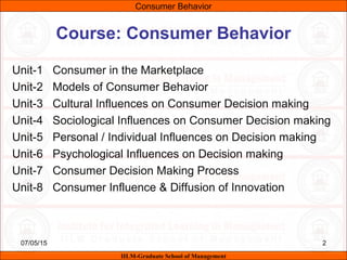 07/05/15 2
Course: Consumer Behavior
Unit-1 Consumer in the Marketplace
Unit-2 Models of Consumer Behavior
Unit-3 Cultural Influences on Consumer Decision making
Unit-4 Sociological Influences on Consumer Decision making
Unit-5 Personal / Individual Influences on Decision making
Unit-6 Psychological Influences on Decision making
Unit-7 Consumer Decision Making Process
Unit-8 Consumer Influence & Diffusion of Innovation
Consumer Behavior
IILM-Graduate School of Management
 