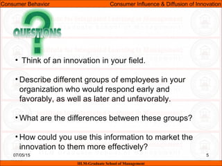 07/05/15 5
Consumer Behavior Consumer Influence & Diffusion of Innovation
IILM-Graduate School of Management
• Think of an innovation in your field.
• Describe different groups of employees in your
organization who would respond early and
favorably, as well as later and unfavorably.
• What are the differences between these groups?
• How could you use this information to market the
innovation to them more effectively?
 