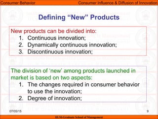 07/05/15 9
New products can be divided into:
1. Continuous innovation;
2. Dynamically continuous innovation;
3. Discontinuous innovation;
Consumer Behavior Consumer Influence & Diffusion of Innovation
IILM-Graduate School of Management
Defining “New” Products
The division of ‘new’ among products launched in
market is based on two aspects:
1. The changes required in consumer behavior
to use the innovation;
2. Degree of innovation;
 