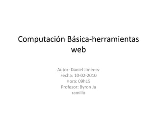 Computación Básica-herramientas web Autor: Daniel Jimenez Fecha: 10-02-2010 Hora: 09h15 Profesor: Byron Ja ramillo 