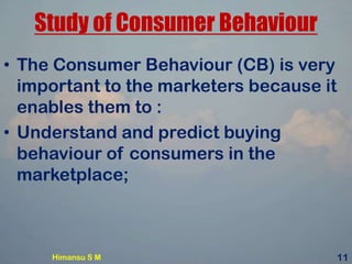 Study of Consumer Behaviour
• The Consumer Behaviour (CB) is very
important to the marketers because it
enables them to :
• Understand and predict buying
behaviour of consumers in the
marketplace;
Himansu S M 11
 