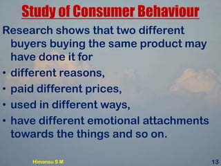 Study of Consumer Behaviour
Research shows that two different
buyers buying the same product may
have done it for
• different reasons,
• paid different prices,
• used in different ways,
• have different emotional attachments
towards the things and so on.
Himansu S M 13
 