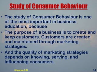Study of Consumer Behaviour
• The study of Consumer Behaviour is one
of the most important in business
education, because
• The purpose of a business is to create and
keep customers. Customers are created
and maintained through marketing
strategies.
• And the quality of marketing strategies
depends on knowing, serving, and
influencing consumers.
Himansu S M 14
 