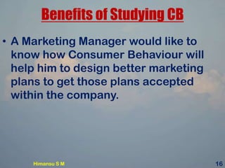 Benefits of Studying CB
• A Marketing Manager would like to
know how Consumer Behaviour will
help him to design better marketing
plans to get those plans accepted
within the company.
Himansu S M 16
 