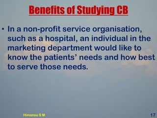 Benefits of Studying CB
• In a non-profit service organisation,
such as a hospital, an individual in the
marketing department would like to
know the patients’ needs and how best
to serve those needs.
Himansu S M 17
 