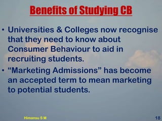 Benefits of Studying CB
• Universities & Colleges now recognise
that they need to know about
Consumer Behaviour to aid in
recruiting students.
• “Marketing Admissions” has become
an accepted term to mean marketing
to potential students.
Himansu S M 18
 