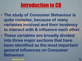 Introduction to CB
• The study of Consumer Behaviour is
quite complex, because of many
variables involved and their tendency
to interact with & influence each other.
• These variables are broadly divided
into three major sections that have
been identified as the most important
general influences on Consumer
Behaviour.
Himansu S M 19
 