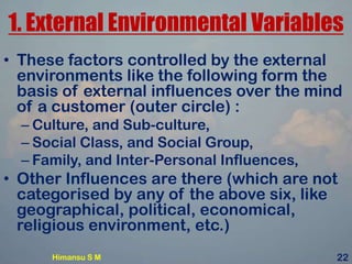1. External Environmental Variables
• These factors controlled by the external
environments like the following form the
basis of external influences over the mind
of a customer (outer circle) :
– Culture, and Sub-culture,
– Social Class, and Social Group,
– Family, and Inter-Personal Influences,
• Other Influences are there (which are not
categorised by any of the above six, like
geographical, political, economical,
religious environment, etc.)
Himansu S M 22
 