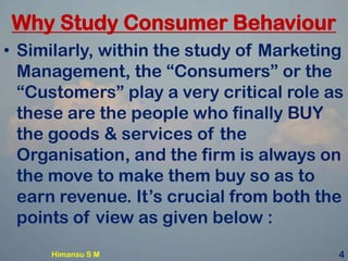 Why Study Consumer Behaviour
• Similarly, within the study of Marketing
Management, the “Consumers” or the
“Customers” play a very critical role as
these are the people who finally BUY
the goods & services of the
Organisation, and the firm is always on
the move to make them buy so as to
earn revenue. It’s crucial from both the
points of view as given below :
4Himansu S M
 