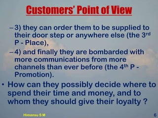 Customers’ Point of View
–3) they can order them to be supplied to
their door step or anywhere else (the 3rd
P - Place),
–4) and finally they are bombarded with
more communications from more
channels than ever before (the 4th P -
Promotion).
• How can they possibly decide where to
spend their time and money, and to
whom they should give their loyalty ?
Himansu S M 6
 