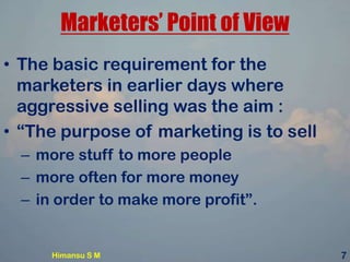 Marketers’ Point of View
• The basic requirement for the
marketers in earlier days where
aggressive selling was the aim :
• “The purpose of marketing is to sell
– more stuff to more people
– more often for more money
– in order to make more profit”.
Himansu S M 7
 