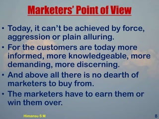 Marketers’ Point of View
• Today, it can’t be achieved by force,
aggression or plain alluring.
• For the customers are today more
informed, more knowledgeable, more
demanding, more discerning.
• And above all there is no dearth of
marketers to buy from.
• The marketers have to earn them or
win them over.
Himansu S M 8
 