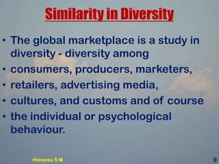Similarity in Diversity
• The global marketplace is a study in
diversity - diversity among
• consumers, producers, marketers,
• retailers, advertising media,
• cultures, and customs and of course
• the individual or psychological
behaviour.
Himansu S M 9
 