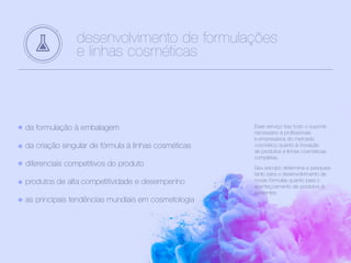 desenvolvimento de formulações
e linhas cosméticas
da formulação à embalagem
da criação singular de fórmula à linhas cosméticas
diferenciais competitivos do produto
produtos de alta competitividade e desempenho
as principais tendências mundiais em cosmetologia
Esse serviço traz todo o suporte
necessário a profissionais
e empresários do mercado
cosmético quanto à inovação
de produtos e linhas cosméticas
completas.
Seu escopo determina a pesquisa
tanto para o desenvolvimento de
novas fórmulas quanto para o
aperfeiçoamento de produtos já
existentes.
 