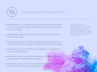 apresentação de matérias-primas de excelente desempenho,
com todas as informações necessárias para a sua utilização
de forma correta
apresentação das principais inovações de feiras e eventos
mundiais do setor
assessoria quanto à escolha e compra de equipamentos de
manipulação para montagem de laboratório dermocosmético
assessoria em como melhorar as instalações e otimizar os
processos laboratoriais
assessoria quanto à escolha correta de embalagens para as
principais formulações dermatológicas
assessoria quanto à escolha de fragrâncias para cada tipo de
formulação, melhorando a aceitação do produto
assessoria técnica on-line1
O cliente conta com a
disponibilidade do consultor por
meio eletrônico e com horários
flexíveis. Nessa modalidade de
assessoria a contratação se dá de
modo mais pontual e fracionado, já
que é baseada por horas.
 