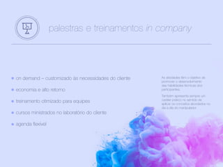 on demand – customizado às necessidades do cliente
economia e alto retorno
treinamento otimizado para equipes
cursos ministrados no laboratório do cliente
agenda flexível
palestras e treinamentos in company
As atividades têm o objetivo de
promover o desenvolvimento
das habilidades técnicas dos
participantes.
Também apresenta sempre um
caráter prático no sentido de
aplicar os conceitos abordados no
dia a dia do manipulador.
 
