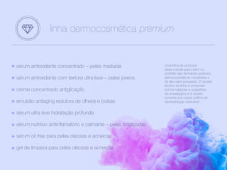 sérum antioxidante concentrado – peles maduras
sérum antioxidante com textura ultra leve – peles jovens
creme concentrado antiglicação
emulsão antiaging redutora de olheira e bolsas
sérum ultra leve hidratação profunda
sérum nutritivo antiinflamatório e calmante – peles fragilizadas
sérum oil free para peles oleosas e acneicas
gel de limpeza para peles oleosas e acneicas
linha dermocosmética premium
Uma linha de produtos
desenvolvida para inserir no
portifólio das farmácias produtos
dermocosméticos inovadores e
de alto valor percebido. O dossiê
técnico da linha é composto
por formulações e sugestões
de embalagens e é cedido
somente por nossa política de
representação exclusiva4
.
 