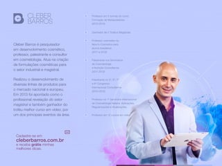 Cleber Barros é pesquisador
em desenvolvimento cosmético,
professor, palestrante e consultor
em cosmetologia. Atua na criação
de formulações cosméticas para
o setor industrial e magistral.
Realizou o desenvolvimento de
diversas linhas de produtos para
o mercado nacional e europeu.
Em 2013 foi apontado como o
profissional revelação do setor
magistral e também ganhador do
troféu melhor curso em vídeo, por
um dos principais eventos da área.
Professor em 5 turmas do curso
Formação de Manipuladores
(2010-2013)
Professor orientador na
feira In-Cosmetics para
alunos brasileiros
(2011 e 2013)
Palestrante nos Seminários
de Cosmetologia
e Nutrição Consulfarma
(2011-2013)
Palestrante no 5º, 6º, 7º
e 8º Congresso
Internacional Consulfarma
(2010-2013)
Professor no 1º Seminário Internacional
de Cosmetologia Italiana: Aplicações,
Regularizações e Atualizações.
Professor em 12 cursos em vídeo
Ganhador de 2 Troféus Magistrais
Cadastre-se em
cleberbarros.com.br
e receba grátis minhas
melhores dicas.
 