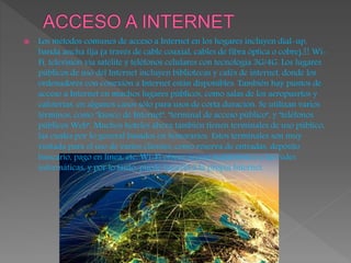  Los métodos comunes de acceso a Internet en los hogares incluyen dial-up,
banda ancha fija (a través de cable coaxial, cables de fibra óptica o cobre),21 Wi-
Fi, televisión vía satélite y teléfonos celulares con tecnología 3G/4G. Los lugares
públicos de uso del Internet incluyen bibliotecas y cafés de internet, donde los
ordenadores con conexión a Internet están disponibles. También hay puntos de
acceso a Internet en muchos lugares públicos, como salas de los aeropuertos y
cafeterías, en algunos casos sólo para usos de corta duración. Se utilizan varios
términos, como "kiosco de Internet", "terminal de acceso público", y "teléfonos
públicos Web". Muchos hoteles ahora también tienen terminales de uso público,
las cuales por lo general basados en honorarios. Estos terminales son muy
visitada para el uso de varios clientes, como reserva de entradas, depósito
bancario, pago en línea, etc. Wi-Fi ofrece acceso inalámbrico a las redes
informáticas, y por lo tanto, puede hacerlo a la propia Internet.
 