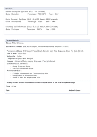 Education :
Bachler in computer application (BCA) - KIIT university.
Grade : Distinction Percentage : 7.89 CGPA Year : 2012
Higher Secondary Certificate (HSC) – K.V.IOC Barauni, CBSE university.
Grade : second class Percentage : 55.6% Year : 2008
Secondary School Certificate (SSC) – K.V.IOC Barauni, CBSE university.
Grade : First class Percentage : 64.6% Year : 2006
Personal Details
Name: Mukund Kumar.
Residential address: A-08, Mauli complex, Next to Alard institute, Hinjewadi - 411057.
Permanent Address: S/O Ganesh Prasad Singh, Ramdiri, Nakti Tola, Begusarai, Bihar, Pin Code-851129.
Date of Birth: 02/01/1991
Nationality : Indian
Languages: English, Hindi, Bhojpuri
Hobbies : Listening Music , reading Shayaries , Playing Volleyball
Extra-Curricular Activities :
 Bharat Scout and Guide.
 Inter Scholl Volleyball winner.
Personal attribute :
 Excellent Interpersonal and Communication skills
 Ability to work in a team and Lead.
 Willing to learn and adapt to new skills.
I hereby declare that the information furnished above is true to the best of my knowledge.
Place : Pune
Date: Mukund Kumar.
 