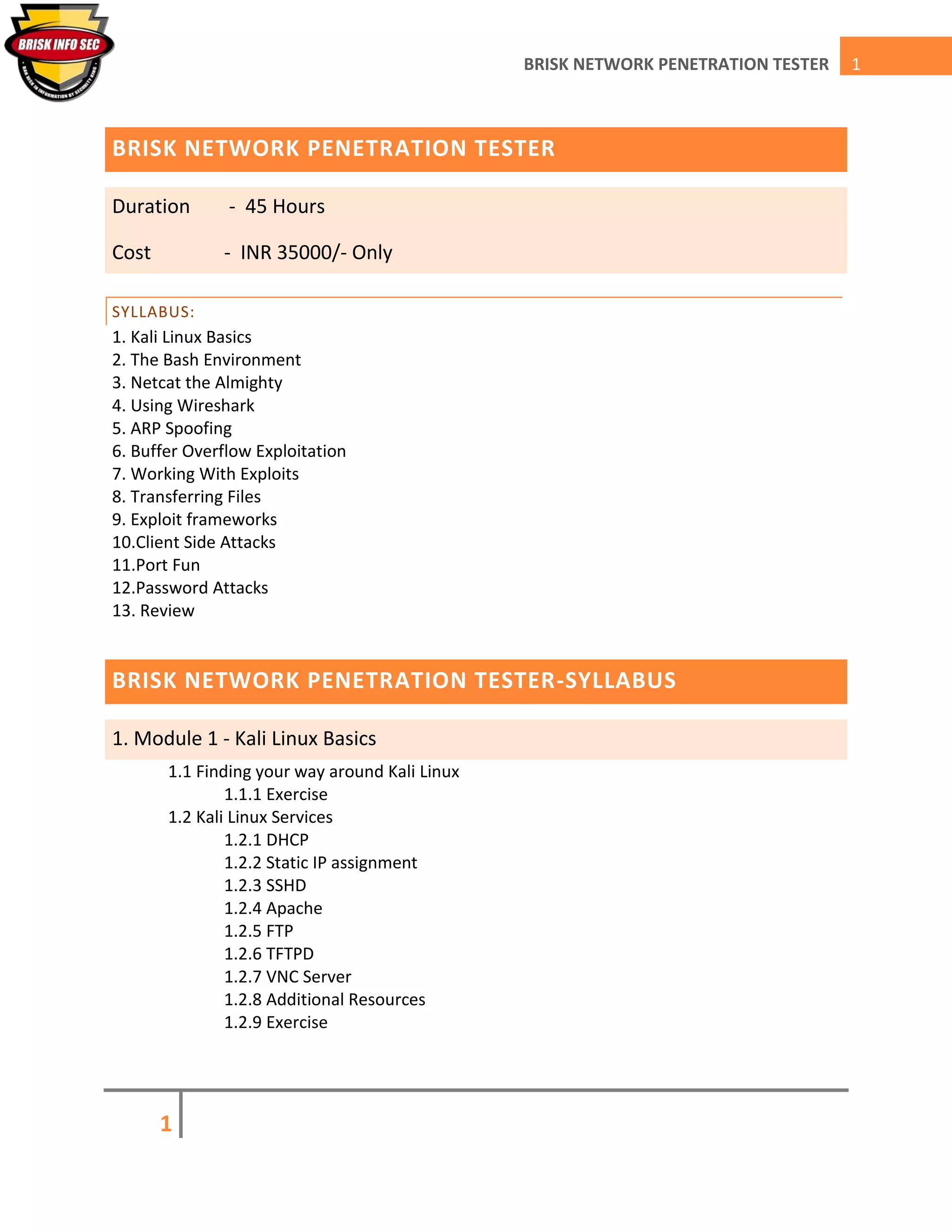 1
1BRISK NETWORK PENETRATION TESTER
BRISK NETWORK PENETRATION TESTER
Duration - 45 Hours
Cost - INR 35000/- Only
SYLLABUS:
1. Kali Linux Basics
2. The Bash Environment
3. Netcat the Almighty
4. Using Wireshark
5. ARP Spoofing
6. Buffer Overflow Exploitation
7. Working With Exploits
8. Transferring Files
9. Exploit frameworks
10.Client Side Attacks
11.Port Fun
12.Password Attacks
13. Review
BRISK NETWORK PENETRATION TESTER-SYLLABUS
1. Module 1 - Kali Linux Basics
1.1 Finding your way around Kali Linux
1.1.1 Exercise
1.2 Kali Linux Services
1.2.1 DHCP
1.2.2 Static IP assignment
1.2.3 SSHD
1.2.4 Apache
1.2.5 FTP
1.2.6 TFTPD
1.2.7 VNC Server
1.2.8 Additional Resources
1.2.9 Exercise
 