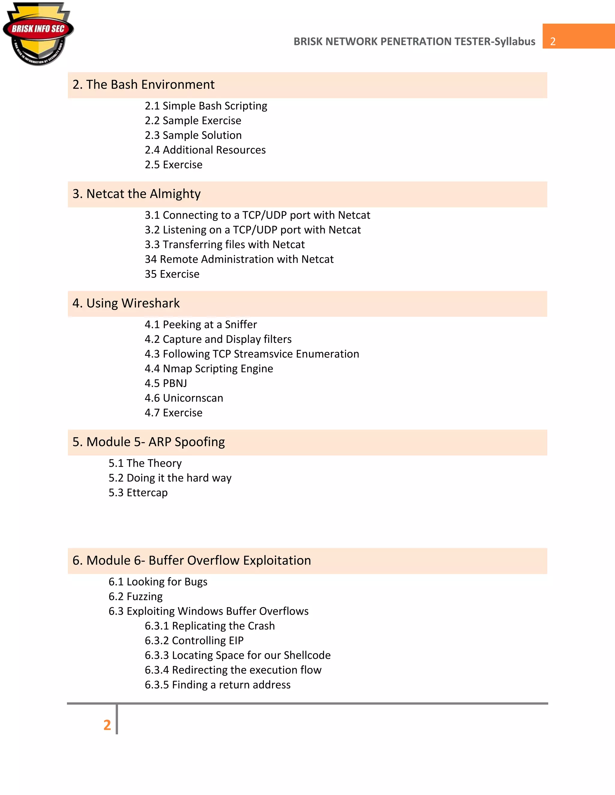 2
2BRISK NETWORK PENETRATION TESTER-Syllabus
2. The Bash Environment
2.1 Simple Bash Scripting
2.2 Sample Exercise
2.3 Sample Solution
2.4 Additional Resources
2.5 Exercise
3. Netcat the Almighty
3.1 Connecting to a TCP/UDP port with Netcat
3.2 Listening on a TCP/UDP port with Netcat
3.3 Transferring files with Netcat
34 Remote Administration with Netcat
35 Exercise
4. Using Wireshark
4.1 Peeking at a Sniffer
4.2 Capture and Display filters
4.3 Following TCP Streamsvice Enumeration
4.4 Nmap Scripting Engine
4.5 PBNJ
4.6 Unicornscan
4.7 Exercise
5. Module 5- ARP Spoofing
5.1 The Theory
5.2 Doing it the hard way
5.3 Ettercap
6. Module 6- Buffer Overflow Exploitation
6.1 Looking for Bugs
6.2 Fuzzing
6.3 Exploiting Windows Buffer Overflows
6.3.1 Replicating the Crash
6.3.2 Controlling EIP
6.3.3 Locating Space for our Shellcode
6.3.4 Redirecting the execution flow
6.3.5 Finding a return address
 