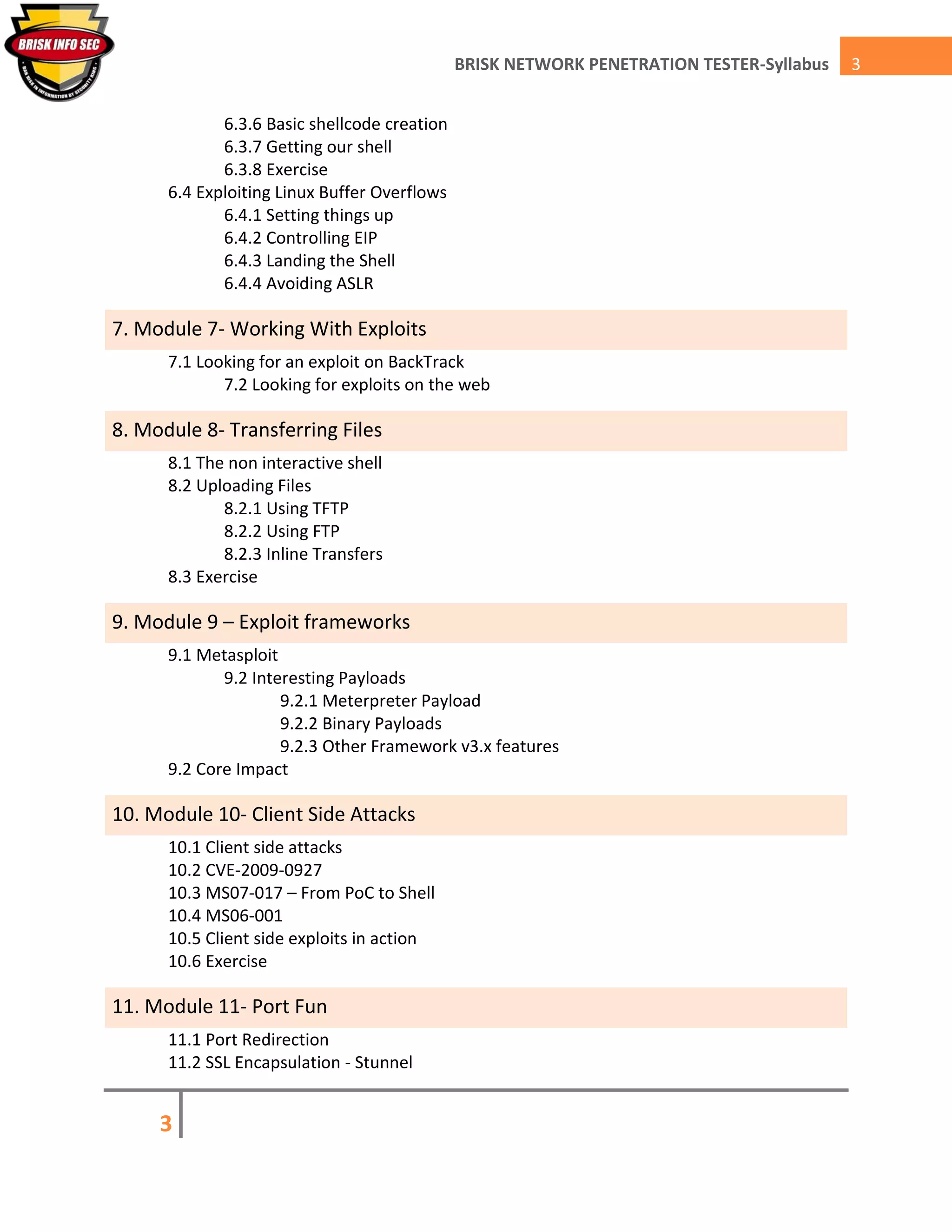 3
3BRISK NETWORK PENETRATION TESTER-Syllabus
6.3.6 Basic shellcode creation
6.3.7 Getting our shell
6.3.8 Exercise
6.4 Exploiting Linux Buffer Overflows
6.4.1 Setting things up
6.4.2 Controlling EIP
6.4.3 Landing the Shell
6.4.4 Avoiding ASLR
7. Module 7- Working With Exploits
7.1 Looking for an exploit on BackTrack
7.2 Looking for exploits on the web
8. Module 8- Transferring Files
8.1 The non interactive shell
8.2 Uploading Files
8.2.1 Using TFTP
8.2.2 Using FTP
8.2.3 Inline Transfers
8.3 Exercise
9. Module 9 – Exploit frameworks
9.1 Metasploit
9.2 Interesting Payloads
9.2.1 Meterpreter Payload
9.2.2 Binary Payloads
9.2.3 Other Framework v3.x features
9.2 Core Impact
10. Module 10- Client Side Attacks
10.1 Client side attacks
10.2 CVE-2009-0927
10.3 MS07-017 – From PoC to Shell
10.4 MS06-001
10.5 Client side exploits in action
10.6 Exercise
11. Module 11- Port Fun
11.1 Port Redirection
11.2 SSL Encapsulation - Stunnel
 