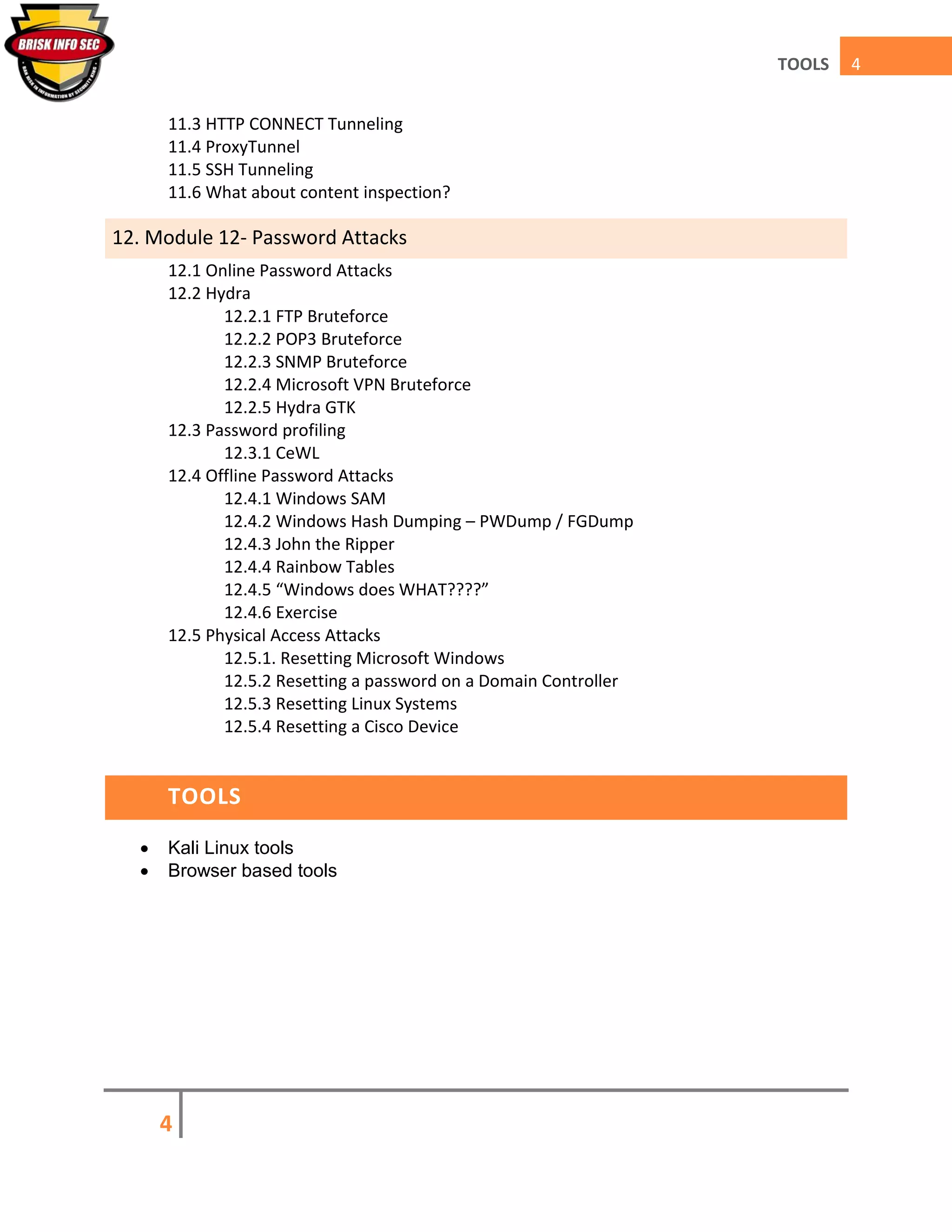 4
4TOOLS
11.3 HTTP CONNECT Tunneling
11.4 ProxyTunnel
11.5 SSH Tunneling
11.6 What about content inspection?
12. Module 12- Password Attacks
12.1 Online Password Attacks
12.2 Hydra
12.2.1 FTP Bruteforce
12.2.2 POP3 Bruteforce
12.2.3 SNMP Bruteforce
12.2.4 Microsoft VPN Bruteforce
12.2.5 Hydra GTK
12.3 Password profiling
12.3.1 CeWL
12.4 Offline Password Attacks
12.4.1 Windows SAM
12.4.2 Windows Hash Dumping – PWDump / FGDump
12.4.3 John the Ripper
12.4.4 Rainbow Tables
12.4.5 “Windows does WHAT????”
12.4.6 Exercise
12.5 Physical Access Attacks
12.5.1. Resetting Microsoft Windows
12.5.2 Resetting a password on a Domain Controller
12.5.3 Resetting Linux Systems
12.5.4 Resetting a Cisco Device
TOOLS
 Kali Linux tools
 Browser based tools
 