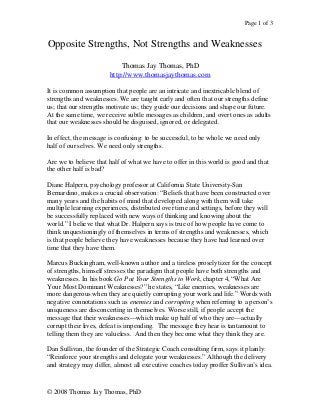 Page 1 of 3
© 2008 Thomas Jay Thomas, PhD
Opposite Strengths, Not Strengths and Weaknesses
Thomas Jay Thomas, PhD
http://www.thomasjaythomas.com
It is common assumption that people are an intricate and inextricable blend of
strengths and weaknesses. We are taught early and often that our strengths define
us; that our strengths motivate us; they guide our decisions and shape our future.
At the same time, we receive subtle messages as children, and overt ones as adults
that our weaknesses should be disguised, ignored, or delegated.
In effect, the message is confusing: to be successful, to be whole we need only
half of our selves. We need only strengths.
Are we to believe that half of what we have to offer in this world is good and that
the other half is bad?
Diane Halpern, psychology professor at California State University-San
Bernardino, makes a crucial observation: “Beliefs that have been constructed over
many years and the habits of mind that developed along with them will take
multiple learning experiences, distributed over time and settings, before they will
be successfully replaced with new ways of thinking and knowing about the
world.” I believe that what Dr. Halpern says is true of how people have come to
think unquestioningly of themselves in terms of strengths and weaknesses, which
is that people believe they have weaknesses because they have had learned over
time that they have them.
Marcus Buckingham, well-known author and a tireless proselytizer for the concept
of strengths, himself stresses the paradigm that people have both strengths and
weaknesses. In his book Go Put Your Strengths to Work, chapter 4, “What Are
Your Most Dominant Weaknesses?” he states, “Like enemies, weaknesses are
more dangerous when they are quietly corrupting your work and life.” Words with
negative connotations such as enemies and corrupting when referring to a person’s
uniqueness are disconcerting in themselves. Worse still, if people accept the
message that their weaknesses—which make up half of who they are—actually
corrupt their lives, defeat is impending. The message they hear is tantamount to
telling them they are valueless. And then they become what they think they are.
Dan Sullivan, the founder of the Strategic Coach consulting firm, says it plainly:
“Reinforce your strengths and delegate your weaknesses.” Although the delivery
and strategy may differ, almost all executive coaches today proffer Sullivan’s idea.
 