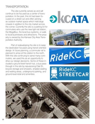 10
	 The site currently serves as and will
continue to be focused as a center of trans-
portation. In the past, this lot had been fo-
cused on a street car and often serving
as outdoor market space which held large
crowds in addition to the city market across
the corner. Currently the site is a parking lot for
commuters who use the new light rail station,
the MegaBus, the local bus systems, or walk
to local businesses and attractions. The prop-
erty is owned by the Kansas City Area Trans-
portation Authority.
	 Part of redeveloping the site is to keep
the destination focused using transit oriented
design. In future planning, a commuter rail is
planned to arrive at this station to the north.
With this site continuing to serve many com-
muters, we used this as an opportunity to
drive our design decisions. Some of these in-
cluded a ground level transit hub, a bus pass
through in the site by repurposing Oak St.,
bicycle storage and showers, shaded seating
and waiting areas, underground parking, and
ground level retail and amenities.
TRANSPORTATION
 