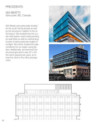 12
564 Beatty was particularly studied
for the south facing facade as well
as the structure in relation to the of-
fice layout. We studied how the cur-
tain wall system used metal paneling
as spandrels as well as overhanging
louvers to block particular angles of
sunlight. We further studied the idea
conditions for our region using Se-
faira. Additionally, we examined the
structural grid which was 30’ x 30’,
the same spacing we used, as to
how this informs the office arrange-
ment.
PRECEDENTS
564 BEATTY
Vancouver, BC, Canada
 