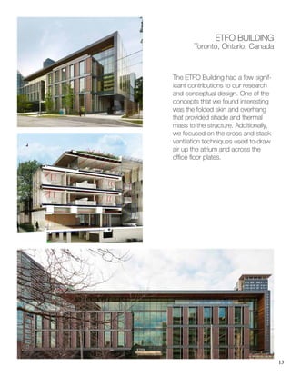 13
The ETFO Building had a few signif-
icant contributions to our research
and conceptual design. One of the
concepts that we found interesting
was the folded skin and overhang
that provided shade and thermal
mass to the structure. Additionally,
we focused on the cross and stack
ventilation techniques used to draw
air up the atrium and across the
office floor plates.
ETFO BUILDING
Toronto, Ontario, Canada
 