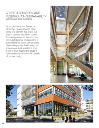 14
When examining the Center for
Interactive Research on Sustain-
ability, the element that stood out
to us most was the atrium space.
This design exposes the structure,
particularly beams, and provides a
quick reference to the vertical circu-
lation taking place. Additionally, the
space uses stack ventilation and
is well lit thus making the atrium a
celebrated feature which we used to
inform our design.
CENTER FOR INTERACTIVE
RESEARCH ON SUSTAINABILITY
Vancouver, BC, Canada
 