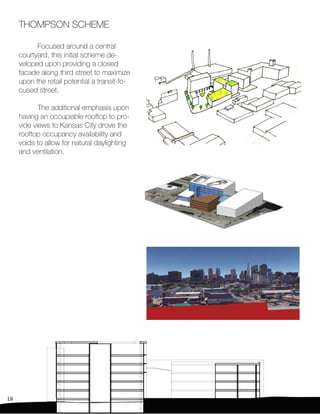 18
THOMPSON SCHEME
	 Focused around a central
courtyard, this initial scheme de-
veloped upon providing a closed
facade along third street to maximize
upon the retail potential a transit-fo-
cused street.
	 The additional emphasis upon
having an occupiable rooftop to pro-
vide views to Kansas City drove the
rooftop occupancy availability and
voids to allow for natural daylighting
and ventilation.
 