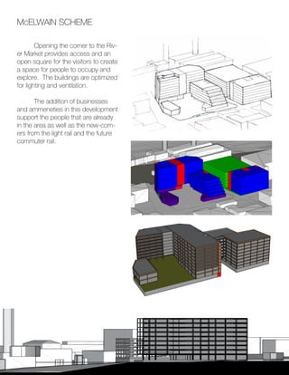 20
McELWAIN SCHEME
	 Opening the corner to the Riv-
er Market provides access and an
open square for the visitors to create
a space for people to occupy and
explore. The buildings are optimized
for lighting and ventilation.
	
	 The addition of businesses
and ammeneties in this development
support the people that are already
in the area as well as the new-com-
ers from the light rail and the future
commuter rail.
 