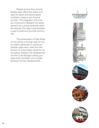 24
1STLEVEL FLOOR PLAN
5TH LEVEL FLOOR PLAN
	 Raised access floor provide
flexible open office floor plans and
allow for direct and personalized
ventilation systems and thermal
comfort. The integration of the bar
as a focal point highlights the devel-
opment as a unique landmark within
the Kansas City region and provides
a way to build and promote commu-
nity.
	 The preservation of Oak Street
on the site as a through-way for bus
circulation generates a closed pe-
destrian plaza level, while the intro-
duction of a secondary street for car
circulation between the development
and the Cold Storage building pro-
vides both circulation and a buffer
between the two developments.
 