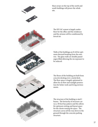 27
The structure of the building is steel I
beams. The heirarchy of structure car-
rys a 30 foot bay pattern and this allows
for optimum renting and layout space
for the clients renting the space. The
structure carrys all the way down to the
ground through the concrete parking
structure.
The floors of the building are built from
concrete decking over a metal deck.
The floor space is largely optimised to
allow for air flow and sunlight penetra-
tion for better work and living environ-
ments.
Walls of the buildings are R-40 for opti-
mum thermal breaking from the exte-
rior. The glass walls are double paned
argon filled allowing the sin exposure to
be reduced.
The HV/AC system is largely under-
floor for the office and the residences
and the atriums will be conditioned by
forced air.
Sloar arrays on the top of the north and
south buildings will power the whole
site.
 