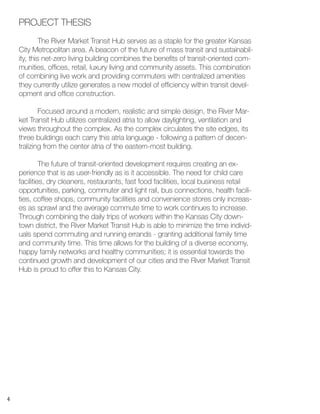 4
	 The River Market Transit Hub serves as a staple for the greater Kansas
City Metropolitan area. A beacon of the future of mass transit and sustainabil-
ity, this net-zero living building combines the benefits of transit-oriented com-
munities, offices, retail, luxury living and community assets. This combination
of combining live work and providing commuters with centralized amenities
they currently utilize generates a new model of efficiency within transit devel-
opment and office construction.
	 Focused around a modern, realistic and simple design, the River Mar-
ket Transit Hub utilizes centralized atria to allow daylighting, ventilation and
views throughout the complex. As the complex circulates the site edges, its
three buildings each carry this atria language - following a pattern of decen-
tralizing from the center atria of the eastern-most building.
	 The future of transit-oriented development requires creating an ex-
perience that is as user-friendly as is it accessible. The need for child care
facilities, dry cleaners, restaurants, fast food facilities, local business retail
opportunities, parking, commuter and light rail, bus connections, health facili-
ties, coffee shops, community facilities and convenience stores only increas-
es as sprawl and the average commute time to work continues to increase.
Through combining the daily trips of workers within the Kansas City down-
town district, the River Market Transit Hub is able to minimize the time individ-
uals spend commuting and running errands - granting additional family time
and community time. This time allows for the building of a diverse economy,
happy family networks and healthy communities; it is essential towards the
continued growth and development of our cities and the River Market Transit
Hub is proud to offer this to Kansas City.
PROJECT THESIS
 