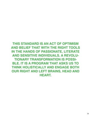59
THIS STANDARD IS AN ACT OF OPTIMISM
AND BELIEF THAT WITH THE RIGHT TOOLS
IN THE HANDS OF PASSIONATE, LITERATE
AND SENSITIVE INDIVIDUALS. A REVOLU-
TIONARY TRANSFORMATION IS POSSI-
BLE. IT IS A PROGRAM THAT ASKS US TO
THINK HOLISTICALLY AND ENGAGE BOTH
OUR RIGHT AND LEFT BRAINS, HEAD AND
HEART.
 