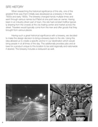 6
	 When researching the historical significance of this site, one of the
greatest finds was that it initially was developed as a brewery in the late
1800s and early 1900s. The brewery changed hands multiple times and
went through various names but Pabst at one point was an owner. Having
been in an industry driven part of town, this site had constant traffice typical-
ly drawing from the crowds at the city trading center and market across the
street. Travelers would typically come from the river and offer goods that they
brought from various places.
	 Having such a great histrorical significance with a brewery, we decided
to make the design decision to bring a brewery back to the site. Using this
idea allowed us to create a specific anchor in our desitination which would
bring people in at all times of the day. This additionally provides jobs and al-
lows for a product unique to this location to be sold regionally and nationwide
if desired. The brewery includes a restaurant as well.
SITE HISTORY
 