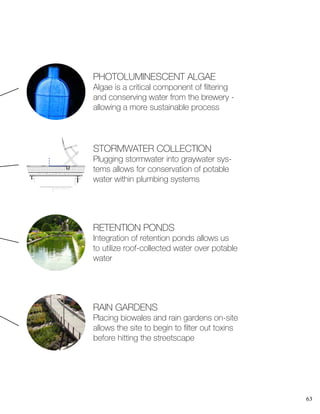 63
PHOTOLUMINESCENT ALGAE
Algae is a critical component of filtering
and conserving water from the brewery -
allowing a more sustainable process
RETENTION PONDS
Integration of retention ponds allows us
to utilize roof-collected water over potable
water
A109
6
STORMWATER COLLECTION
Plugging stormwater into graywater sys-
tems allows for conservation of potable
water within plumbing systems
RAIN GARDENS
Placing biowales and rain gardens on-site
allows the site to begin to filter out toxins
before hitting the streetscape
 