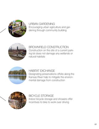 65
URBAN GARDENING
Encouraging urban agriculture and gar-
dening through community building
BROWNFIELD CONSTRUCTION
Construction on the site of a current park-
ing lot does not damage any wetlands or
natural habitats
HABITAT EXCHANGE
Designating preservations offsite along the
Kansas River help to mitigate the environ-
mental damage from construction
BICYCLE STORAGE
Indoor bicycle storage and showers offer
incentives to bike to work over driving
 