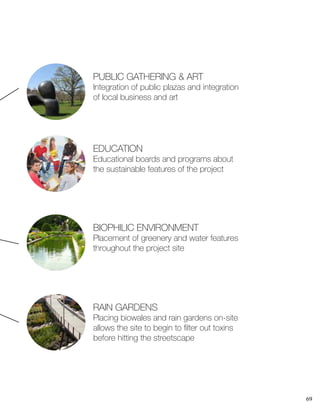 69
PUBLIC GATHERING & ART
Integration of public plazas and integration
of local business and art
BIOPHILIC ENVIRONMENT
Placement of greenery and water features
throughout the project site
EDUCATION
Educational boards and programs about
the sustainable features of the project
RAIN GARDENS
Placing biowales and rain gardens on-site
allows the site to begin to filter out toxins
before hitting the streetscape
 