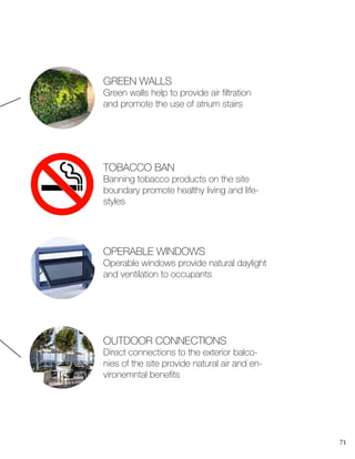 71
OPERABLE WINDOWS
Operable windows provide natural daylight
and ventilation to occupants
TOBACCO BAN
Banning tobacco products on the site
boundary promote healthy living and life-
styles
GREEN WALLS
Green walls help to provide air filtration
and promote the use of atrium stairs
OUTDOOR CONNECTIONS
Direct connections to the exterior balco-
nies of the site provide natural air and en-
vironemntal benefits
 