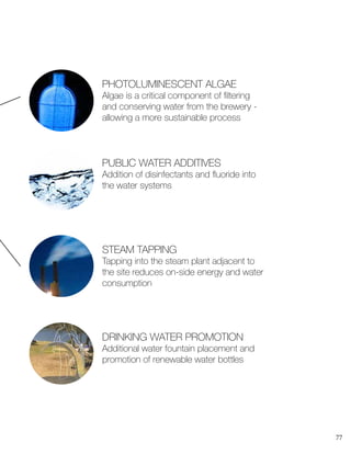 77
PHOTOLUMINESCENT ALGAE
Algae is a critical component of filtering
and conserving water from the brewery -
allowing a more sustainable process
STEAM TAPPING
Tapping into the steam plant adjacent to
the site reduces on-side energy and water
consumption
PUBLIC WATER ADDITIVES
Addition of disinfectants and fluoride into
the water systems
DRINKING WATER PROMOTION
Additional water fountain placement and
promotion of renewable water bottles
 