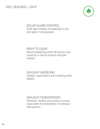 80
WELL BUILDING - LIGHT
SOLAR GLARE CONTROL
Solar glare shelves and glazings to pre-
vent glare in workspaces
RIGHT TO LIGHT
Natural daylighting within all spaces max-
imized by a narrow footprint and light
shelves
DAYLIGHT MODELING
Daylight maximization and modeling within
Sefaira
DAYLIGHT FENESTRATION
Windows, shelves and screens incorpo-
rated within the fenestration of individual
wall systems
 