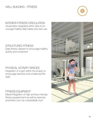 81
WELL BUILDING - FITNESS
PHYSICAL ACTIVITY SPACES
Integration of a gym within the project to
encourage exercise and a balanced life-
style
STRUCTURED FITNESS
Daily fitness classes to encourage healthy
activity and movement
INTERIOR FITNESS CIRCULATION
Visual stairs integrated within atria to en-
courage healthy daily habits and stair use
FITNESS EQUIPMENT
Mixed integration of high and low intensity
fitness equipemnent as well as exercise
amentities such as a basketball court
 