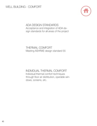 82
WELL BUILDING - COMFORT
ADA DESIGN STANDARDS
Acceptance and integration of ADA de-
sign standards for all areas of the project
THERMAL COMFORT
Meeting ASHRAE design standard 55
INDIVIDUAL THERMAL COMFORT
Individual thermal comfort techniques
through floor air distribution, operable win-
dows, screens, etc.
 